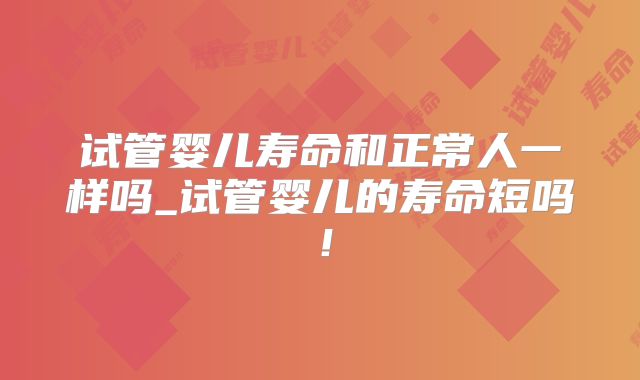 试管婴儿寿命和正常人一样吗_试管婴儿的寿命短吗！