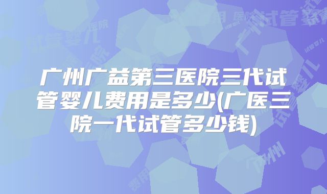 广州广益第三医院三代试管婴儿费用是多少(广医三院一代试管多少钱)
