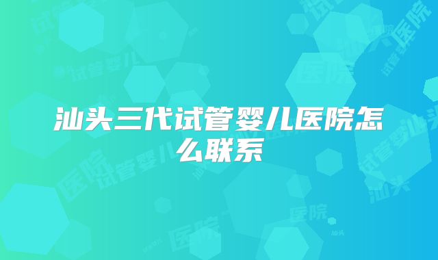 汕头三代试管婴儿医院怎么联系