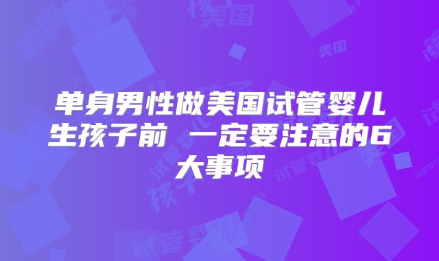 单身男性做美国试管婴儿生孩子前 一定要注意的6大事项