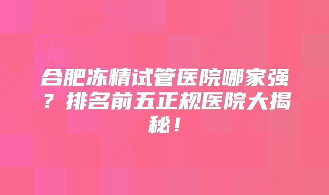 合肥冻精试管医院哪家强?排名前五正规医院大揭秘!