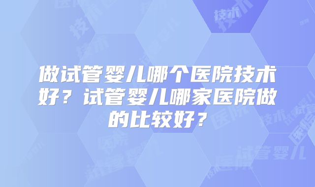 做试管婴儿哪个医院技术好？试管婴儿哪家医院做的比较好？