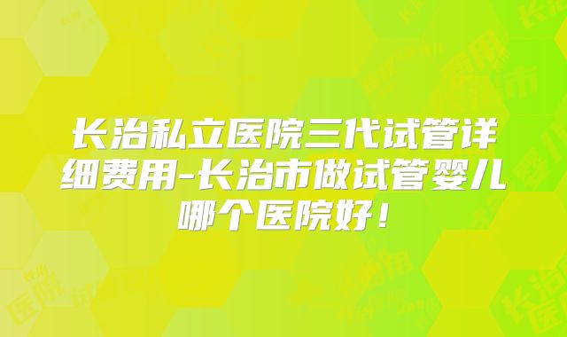 长治私立医院三代试管详细费用-长治市做试管婴儿哪个医院好！