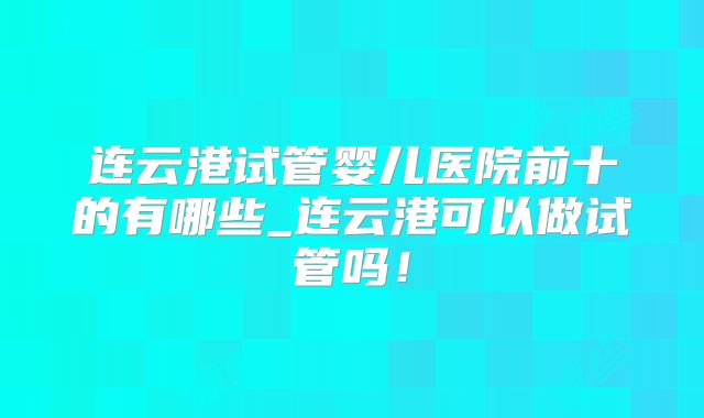 连云港试管婴儿医院前十的有哪些_连云港可以做试管吗！