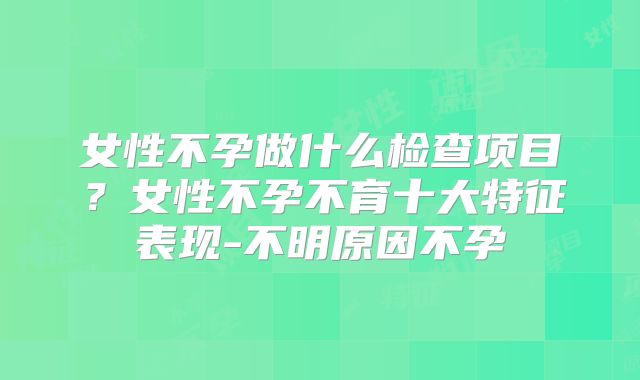 女性不孕做什么检查项目？女性不孕不育十大特征表现-不明原因不孕