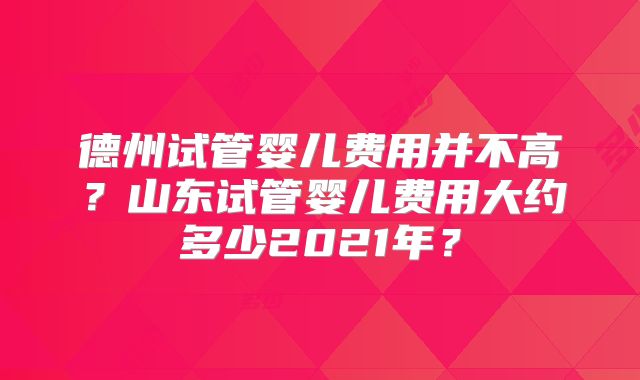 德州试管婴儿费用并不高？山东试管婴儿费用大约多少2021年？