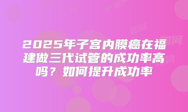 2025年子宫内膜癌在福建做三代试管的成功率高吗？如何提升成功率
