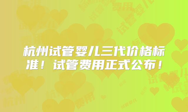 杭州试管婴儿三代价格标准！试管费用正式公布！