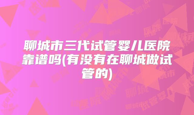 聊城市三代试管婴儿医院靠谱吗(有没有在聊城做试管的)