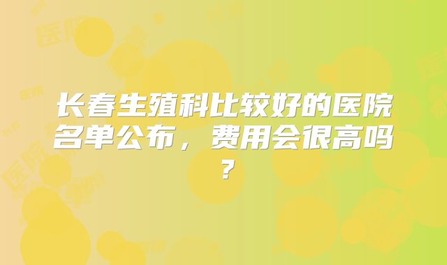 长春生殖科比较好的医院名单公布，费用会很高吗？
