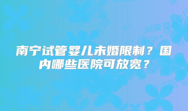 南宁试管婴儿未婚限制？国内哪些医院可放宽？