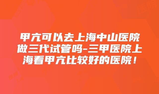 甲亢可以去上海中山医院做三代试管吗-三甲医院上海看甲亢比较好的医院!