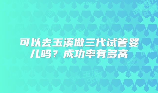 可以去玉溪做三代试管婴儿吗？成功率有多高