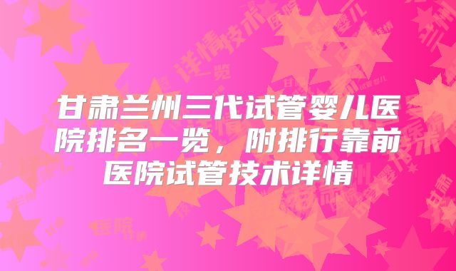 甘肃兰州三代试管婴儿医院排名一览，附排行靠前医院试管技术详情