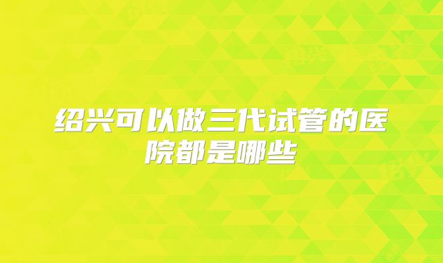 绍兴可以做三代试管的医院都是哪些