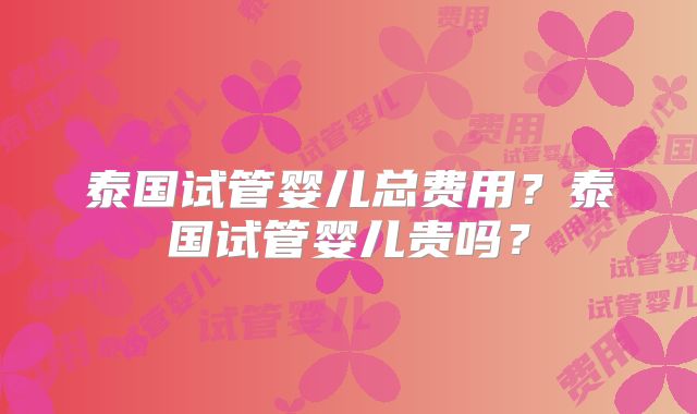 泰国试管婴儿总费用？泰国试管婴儿贵吗？