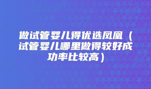 做试管婴儿得优选凤凰(试管婴儿哪里做得较好成功率比较高)