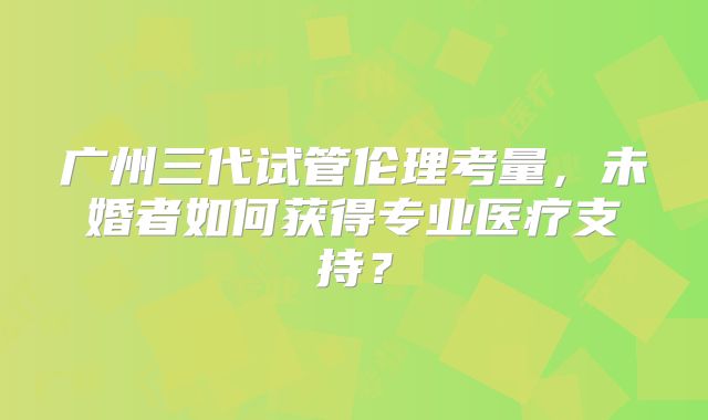 广州三代试管伦理考量，未婚者如何获得专业医疗支持？