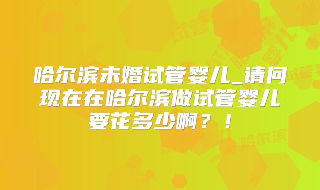 哈尔滨未婚试管婴儿_请问现在在哈尔滨做试管婴儿要花多少啊？！