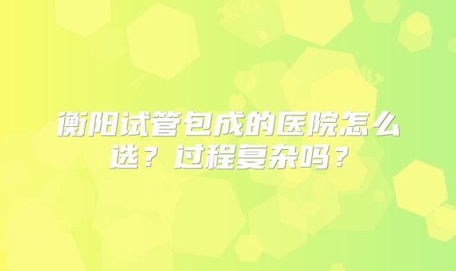 衡阳试管包成的医院怎么选？过程复杂吗？