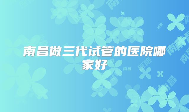 南昌做三代试管的医院哪家好