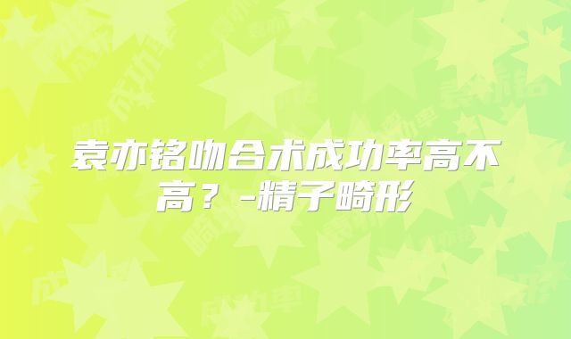 袁亦铭吻合术成功率高不高？-精子畸形
