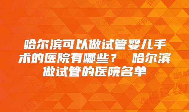哈尔滨可以做试管婴儿手术的医院有哪些？ 哈尔滨做试管的医院名单