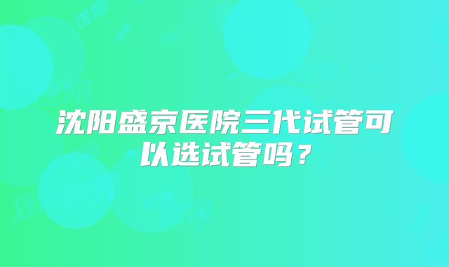 沈阳盛京医院三代试管可以选试管吗？