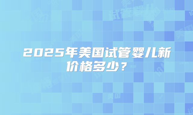 2025年美国试管婴儿新价格多少？