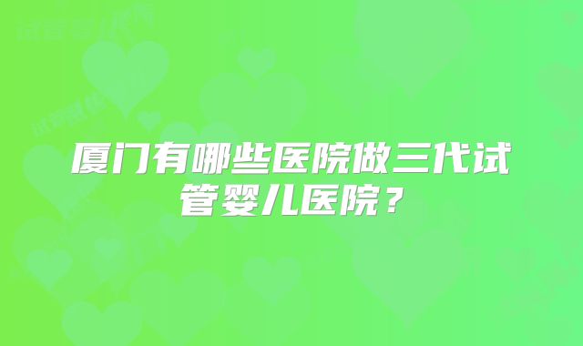 厦门有哪些医院做三代试管婴儿医院？