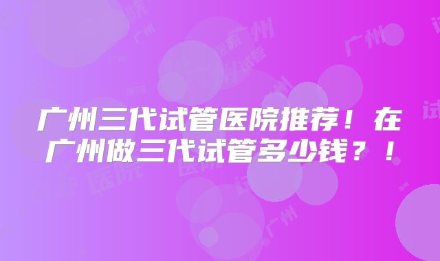 广州三代试管医院推荐！在广州做三代试管多少钱？！