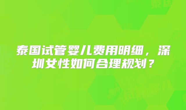 泰国试管婴儿费用明细,深圳女性如何合理规划?