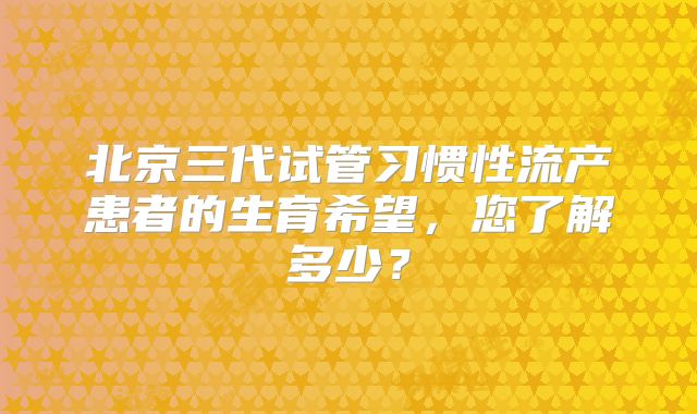 北京三代试管习惯性流产患者的生育希望，您了解多少？