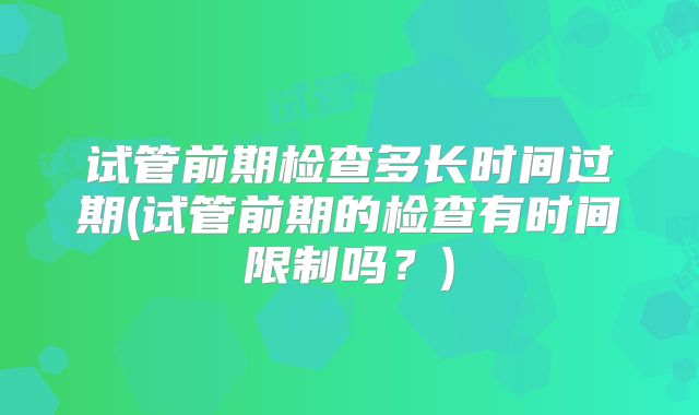 试管前期检查多长时间过期(试管前期的检查有时间限制吗？)