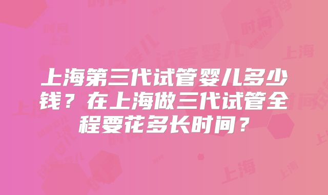 上海第三代试管婴儿多少钱?在上海做三代试管全程要花多长时间?