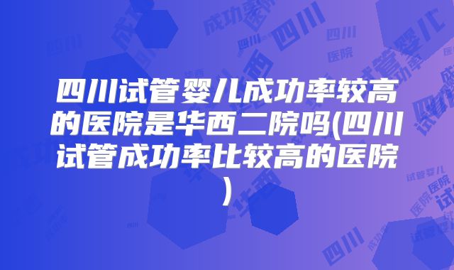 四川试管婴儿成功率较高的医院是华西二院吗(四川试管成功率比较高的医院)
