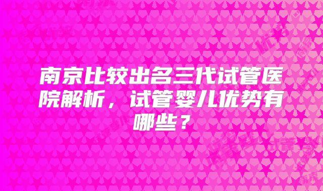 南京比较出名三代试管医院解析,试管婴儿优势有哪些?