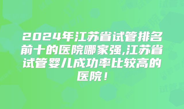 2024年江苏省试管排名前十的医院哪家强,江苏省试管婴儿成功率比较高的医院!