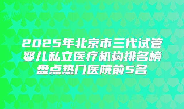 2025年北京市三代试管婴儿私立医疗机构排名榜盘点热门医院前5名