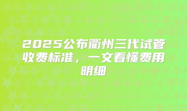 2025公布衢州三代试管收费标准，一文看懂费用明细