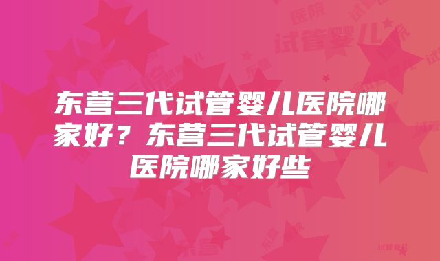 东营三代试管婴儿医院哪家好？东营三代试管婴儿医院哪家好些
