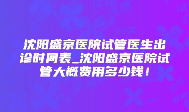 沈阳盛京医院试管医生出诊时间表_沈阳盛京医院试管大概费用多少钱！