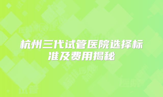 杭州三代试管医院选择标准及费用揭秘