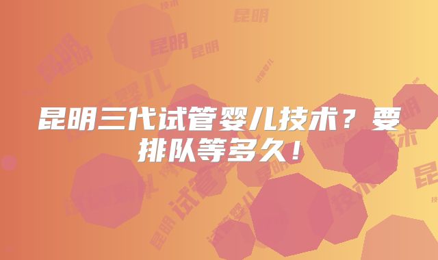 昆明三代试管婴儿技术？要排队等多久！
