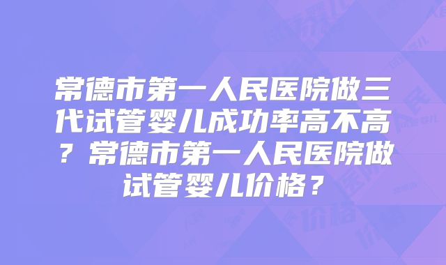 常德市第一人民医院做三代试管婴儿成功率高不高?常德市第一人民医院做试管婴儿价格?