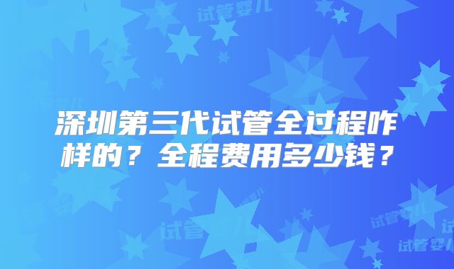 深圳第三代试管全过程咋样的？全程费用多少钱？
