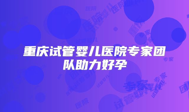 重庆试管婴儿医院专家团队助力好孕