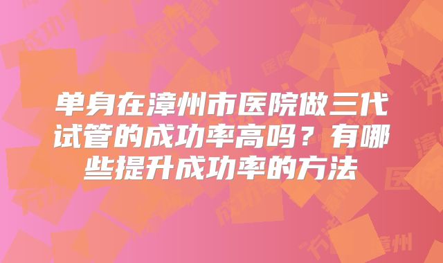 单身在漳州市医院做三代试管的成功率高吗?有哪些提升成功率的方法