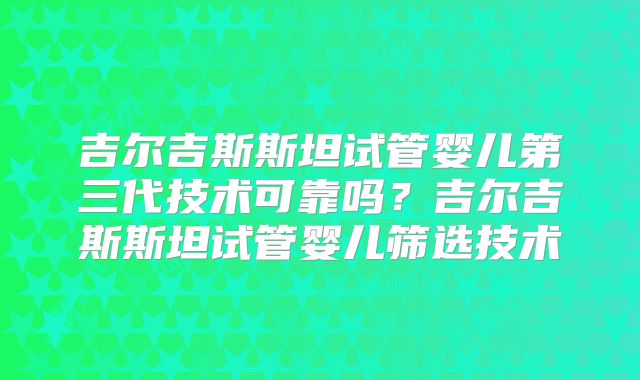 吉尔吉斯斯坦试管婴儿第三代技术可靠吗？吉尔吉斯斯坦试管婴儿筛选技术