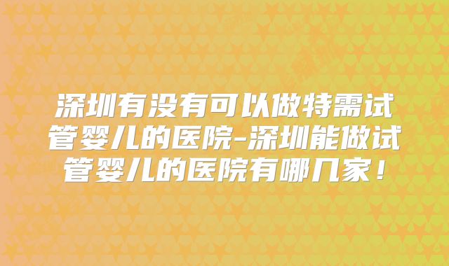 深圳有没有可以做特需试管婴儿的医院-深圳能做试管婴儿的医院有哪几家!